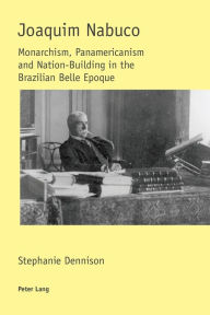 Title: Joaquim Nabuco: Monarchism, Panamericanism and Nation-Building in the Brazilian Belle Epoque, Author: Stephanie Dennison