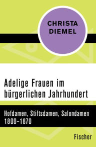 Title: Adelige Frauen im bürgerlichen Jahrhundert: Hofdamen, Stiftsdamen, Salondamen 1800-1870, Author: Christa Diemel