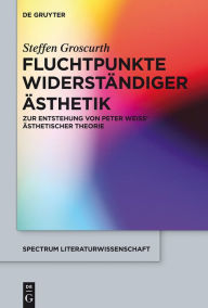 Title: Fluchtpunkte widerständiger Ästhetik: Zur Entstehung von Peter Weiss' ästhetischer Theorie, Author: Steffen Groscurth