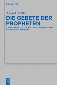 Title: Die Gebete der Propheten: Anrufungen Gottes im 'corpus propheticum' der Hebräischen Bibel, Author: Alexa F. Wilke