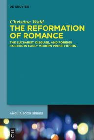 Title: The Reformation of Romance: The Eucharist, Disguise, and Foreign Fashion in Early Modern Prose Fiction, Author: Christina Wald