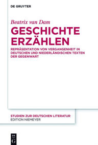 Title: Geschichte erzählen: Repräsentation von Vergangenheit in deutschen und niederländischen Texten der Gegenwart, Author: Beatrix van Dam