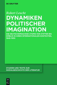 Title: Dynamiken politischer Imagination: Die deutschsprachige Utopie von Stifter bis Döblin in ihren internationalen Kontexten, 1848-1930, Author: Robert Leucht