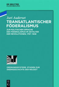 Title: Transatlantischer Föderalismus: Zur politischen Sprache des Föderalismus im Zeitalter der Revolutionen, 1787-1848, Author: Juri Auderset