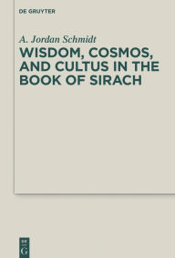 Title: Wisdom, Cosmos, and Cultus in the Book of Sirach, Author: A. Jordan Schmidt