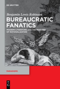 Title: Bureaucratic Fanatics: Modern Literature and the Passions of Rationalization, Author: Benjamin Lewis Robinson