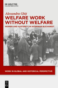Title: Welfare Work Without Welfare: Women and Austerity in Interwar Bucharest, Author: Alexandra Ghi?