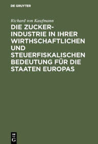 Title: Die Zucker-Industrie in ihrer wirthschaftlichen und steuerfiskalischen Bedeutung für die Staaten Europas: Ein Beitrag zum Verständniss der Zucker-Zoll- und Steuer-Frage, Author: Richard von Kaufmann