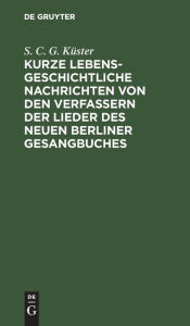 Title: Kurze lebensgeschichtliche Nachrichten von den Verfassern der Lieder des neuen Berliner Gesangbuches, Author: S. C. G. Küster