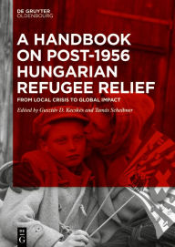Title: A Handbook on Post-1956 Hungarian Refugee Relief: From Local Crisis to Global Impact, Author: Gusztáv D. Kecskés