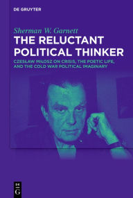 Title: The Reluctant Political Thinker: Czeslaw Milosz on Crisis, the Poetic Life, and the Cold War Political Imaginary, Author: Sherman W. Garnett