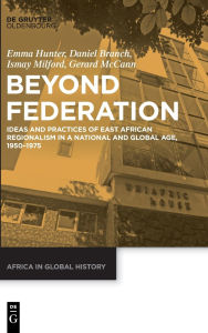 Title: Beyond Federation: Ideas and Practices of East African Regionalism in a National and Global Age, 1950-1975, Author: Emma Hunter
