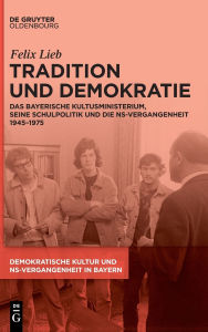 Title: Tradition und Demokratie: Das bayerische Kultusministerium, seine Schulpolitik und die NS-Vergangenheit 1945-1975, Author: Felix Lieb