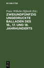 Zweiundf nfzig ungedruckte Balladen des 16., 17. und 18. Jahrhunderts: Aus fliegenden Bl ttern, handschriftlichen Quellen und m ndlicher Ueberlieferung
