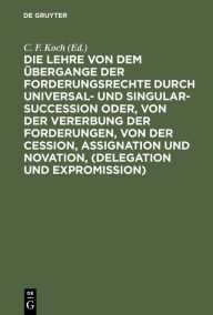 Title: Die Lehre von dem Übergange der Forderungsrechte durch Universal- und Singular-Succession oder, von der Vererbung der Forderungen, von der Cession, Assignation und Novation, (Delegation und Expromission): Nach den Grundsätzen des Preußischen Rechts, in ge, Author: C. F. Koch