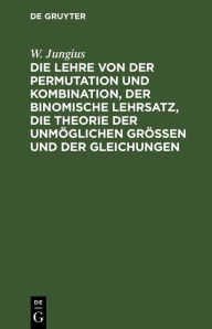 Title: Die Lehre von der Permutation und Kombination, der binomische Lehrsatz, die Theorie der unm glichen Gr ssen und der Gleichungen: F r Anf nger fa lich dargestellt, Author: W. Jungius