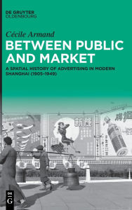 Title: Between Public and Market: A Spatial History of Advertising in Modern Shanghai (1905-1949), Author: Cécile Armand