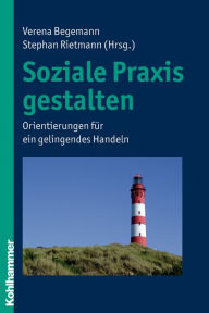 Title: Soziale Praxis gestalten: Orientierungen für ein gelingendes Handeln, Author: Verena Begemann