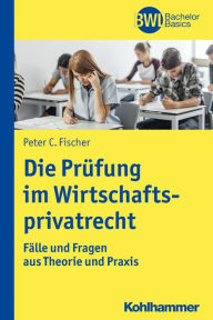 Title: Die Prüfung im Wirtschaftsprivatrecht: Fälle und Fragen aus Theorie und Praxis, Author: Peter C. Fischer