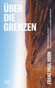 Title: Über die Grenzen: Wien, Damaskus, Kabul: Drei wahre Geschichten von Reise und Flucht, Author: Franz Paul Horn