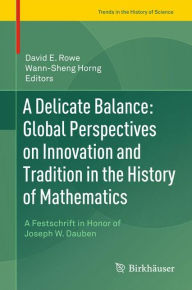 Title: A Delicate Balance: Global Perspectives on Innovation and Tradition in the History of Mathematics: A Festschrift in Honor of Joseph W. Dauben, Author: David E. Rowe