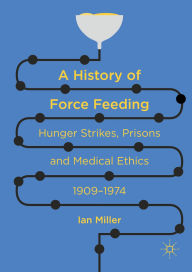 Title: A History of Force Feeding: Hunger Strikes, Prisons and Medical Ethics, 1909-1974, Author: Ian Miller