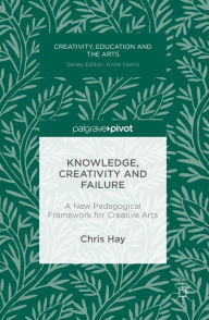 Title: Knowledge, Creativity and Failure: A New Pedagogical Framework for Creative Arts, Author: Chris Hay