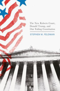 Title: The New Roberts Court, Donald Trump, and Our Failing Constitution, Author: Stephen M. Feldman