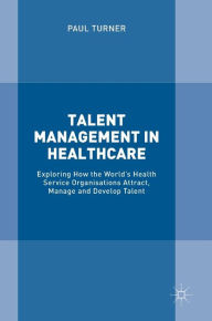 Title: Talent Management in Healthcare: Exploring How the World's Health Service Organisations Attract, Manage and Develop Talent, Author: Paul Turner