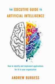 Title: The Executive Guide to Artificial Intelligence: How to identify and implement applications for AI in your organization, Author: Andrew Burgess