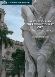 Title: Aesthetics and the Revolutionary City: Real and Imagined Havana, Author: James Clifford Kent