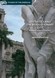 Title: Aesthetics and the Revolutionary City: Real and Imagined Havana, Author: James Clifford Kent