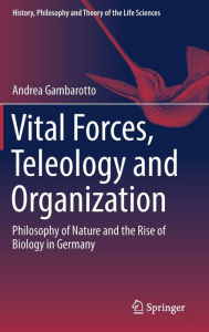 Title: Vital Forces, Teleology and Organization: Philosophy of Nature and the Rise of Biology in Germany, Author: Andrea Gambarotto