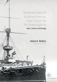 Title: The Transformation of British and American Naval Policy in the Pre-Dreadnought Era: Ideas, Culture and Strategy, Author: Robert E. Mullins