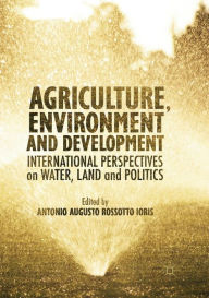 Title: Agriculture, Environment and Development: International Perspectives on Water, Land and Politics, Author: Antonio A.R Ioris
