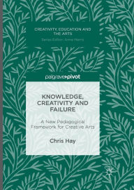 Title: Knowledge, Creativity and Failure: A New Pedagogical Framework for Creative Arts, Author: Chris Hay