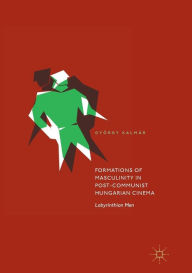 Title: Formations of Masculinity in Post-Communist Hungarian Cinema: Labyrinthian Men, Author: Gyïrgy Kalmïr