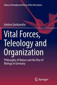 Title: Vital Forces, Teleology and Organization: Philosophy of Nature and the Rise of Biology in Germany, Author: Andrea Gambarotto