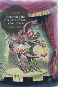 Title: Performing the Northern Ireland Peace Process: In Defence of Politics, Author: Paul Dixon