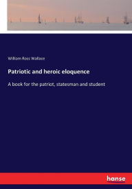 Title: Patriotic and heroic eloquence: A book for the patriot, statesman and student, Author: William Ross Wallace