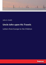 Title: Uncle John upon His Travels: Letters from Europe to the Children, Author: John A. Smith