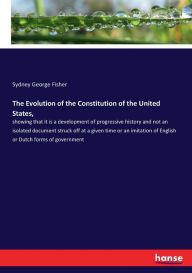 Title: The Evolution of the Constitution of the United States,: showing that it is a development of progressive history and not an isolated document struck off at a given time or an imitation of English or Dutch forms of government, Author: Sydney George Fisher