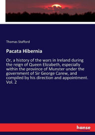 Title: Pacata Hibernia: Or, a history of the wars in Ireland during the reign of Queen Elizabeth, especially within the province of Munster under the government of Sir George Carew, and compiled by his direction and appointment. Vol. 2, Author: Thomas Stafford