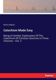 Title: Catechism Made Easy: Being A Familiar Explanation Of The Catechism Of Christian Doctrine In Three Volumes - Vol. 2, Author: Henry Gibson