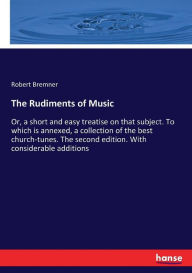 Title: The Rudiments of Music: Or, a short and easy treatise on that subject. To which is annexed, a collection of the best church-tunes. The second edition. With considerable additions, Author: Robert Bremner