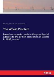 Title: The Wheat Problem: based on remarks made in the presidential address to the British association at Bristol in 1898, revised, Author: C. Wood Davis