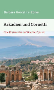 Title: Arkadien und Cornetti: Eine Italienreise auf Goethes Spuren, Author: Barbara Horvatits-Ebner