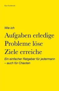 Title: Wie ich Aufgaben erledige, Probleme löse, Ziele erreiche: Ein einfacher Ratgeber für jedermann - auch für Chaoten, Author: Kurt Eschlwöch