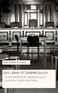Title: Das Leben ist zerbrechlich: 16 authentische Kriminalfälle aus Sicht eines Richters, Author: Wolfgang Backen