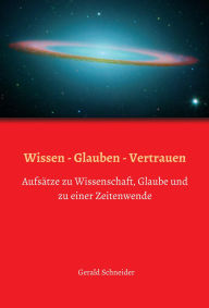 Title: Wissen - Glauben - Vertrauen: Aufsätze zu Wissenschaft, Glaube und zu einer Zeitenwende, Author: Gerald Schneider